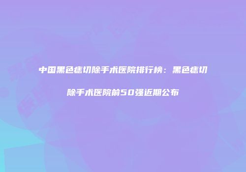 中国黑色痣切除手术医院排行榜：黑色痣切除手术医院前50强近期公布