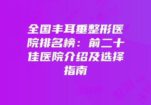 全国丰耳垂整形医院排名榜：前二十佳医院介绍及选择指南