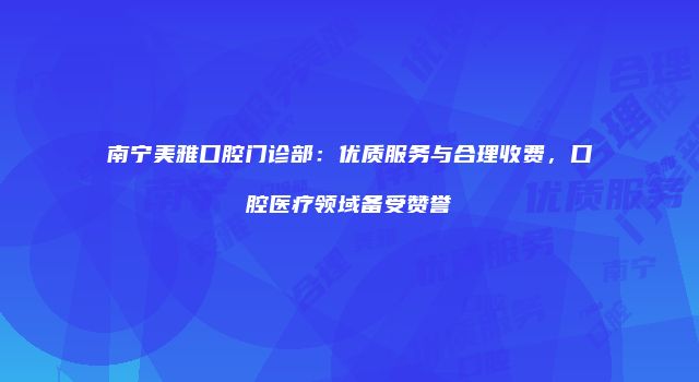 南宁美雅口腔门诊部：优质服务与合理收费，口腔医疗领域备受赞誉