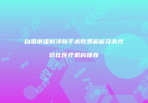 自贡市镭射净肤手术收费解析及高性价比医疗机构推荐