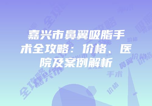 嘉兴市鼻翼吸脂手术全攻略：价格、医院及案例解析