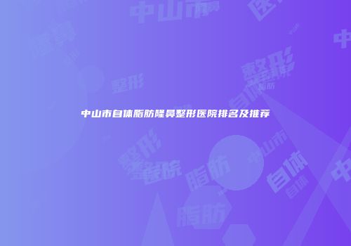 中山市自体脂肪隆鼻整形医院排名及推荐