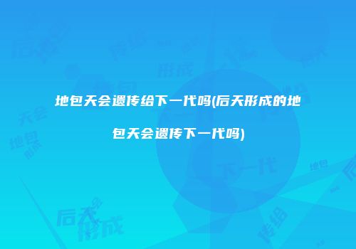 地包天会遗传给下一代吗(后天形成的地包天会遗传下一代吗)