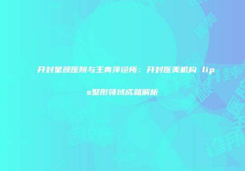 开封星颜医院与王青萍诊所：开封医美机构 lips整形领域成就解析