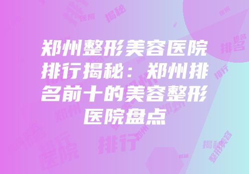 郑州整形美容医院排行揭秘：郑州排名前十的美容整形医院盘点