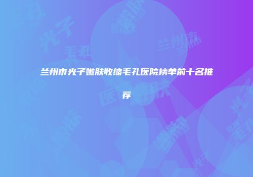 兰州市光子嫩肤收缩毛孔医院榜单前十名推荐