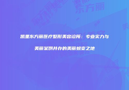 凯里东方丽医疗整形美容诊所：专业实力与美丽案例并存的美丽蜕变之地