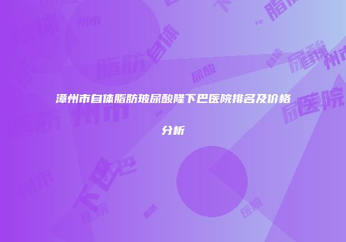 漳州市自体脂肪玻尿酸隆下巴医院排名及价格分析