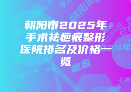朝阳市2025年手术祛疤痕整形医院排名及价格一览