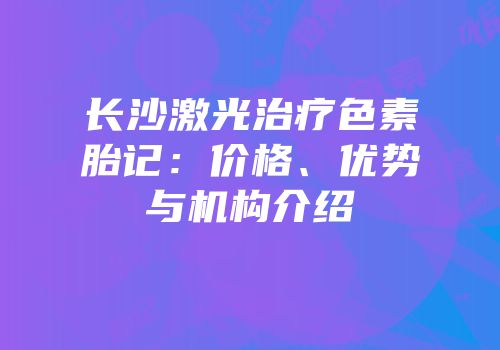 长沙激光治疗色素胎记：价格、优势与机构介绍