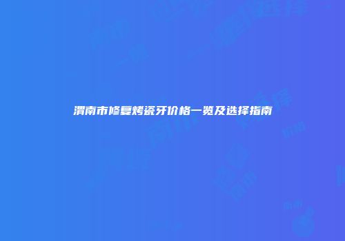 渭南市修复烤瓷牙价格一览及选择指南