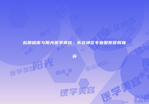 松原铭医与阳光医学美容：东北地区专业整形医院推荐