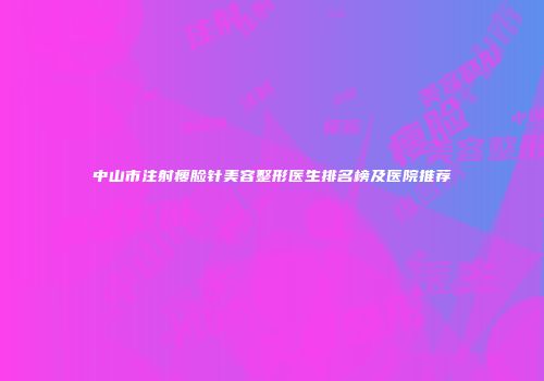 中山市注射瘦脸针美容整形医生排名榜及医院推荐