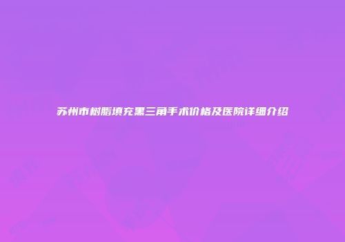 苏州市树脂填充黑三角手术价格及医院详细介绍