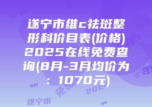 遂宁市维c祛斑整形科价目表(价格)2025在线免费查询(8月-3月均价为：1070元)