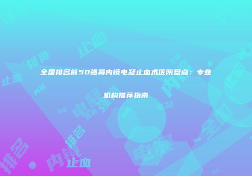 全国排名前50强鼻内镜电凝止血术医院盘点：专业机构推荐指南