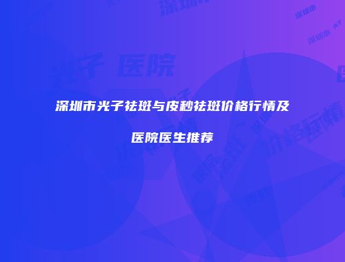 深圳市光子祛斑与皮秒祛斑价格行情及医院医生推荐