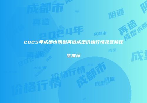 2025年成都市阴道再造成型价格行情及医院医生推荐