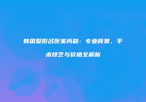 韩国整形名医宋尚勋：专业背景、手术技艺与价格全解析