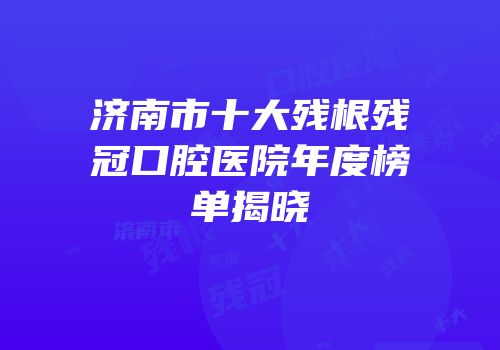 济南市十大残根残冠口腔医院年度榜单揭晓
