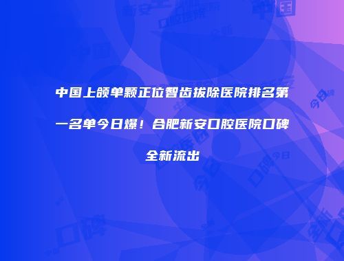 中国上颌单颗正位智齿拔除医院排名第一名单今日爆！合肥新安口腔医院口碑全新流出