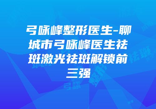 弓咏峰整形医生-聊城市弓咏峰医生祛斑激光祛斑解锁前三强