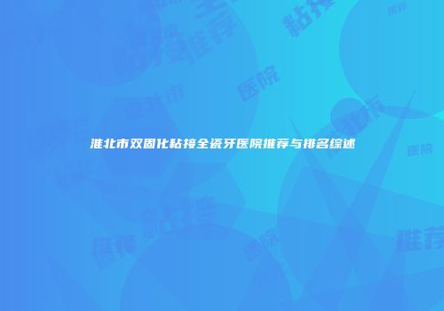 淮北市双固化粘接全瓷牙医院推荐与排名综述