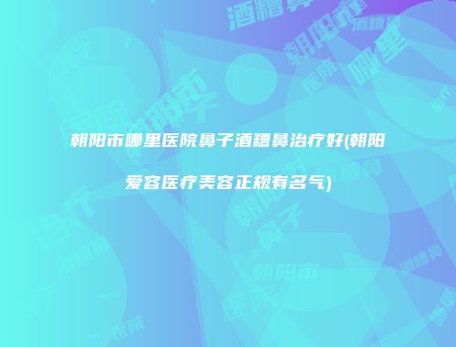 朝阳市哪里医院鼻子酒糟鼻治疗好(朝阳爱容医疗美容正规有名气)