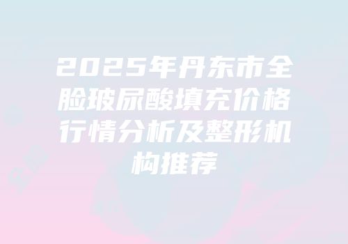 2025年丹东市全脸玻尿酸填充价格行情分析及整形机构推荐