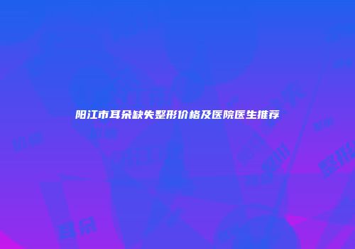 阳江市耳朵缺失整形价格及医院医生推荐