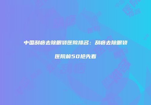 中国刮痧去除眼袋医院排名：刮痧去除眼袋医院前50抢先看