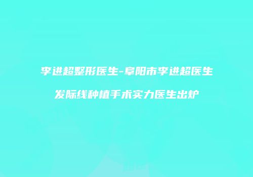李进超整形医生-阜阳市李进超医生发际线种植手术实力医生出炉
