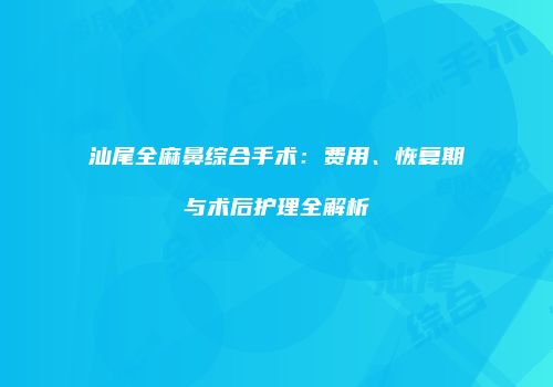 汕尾全麻鼻综合手术：费用、恢复期与术后护理全解析