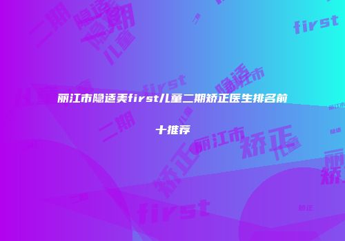 丽江市隐适美first儿童二期矫正医生排名前十推荐