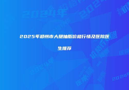 2025年郑州市大腿抽脂价格行情及医院医生推荐