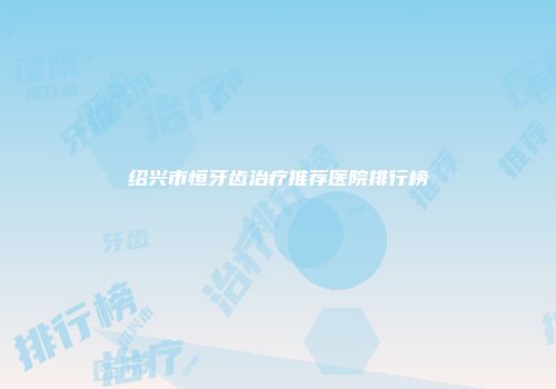 绍兴市恒牙齿治疗推荐医院排行榜
