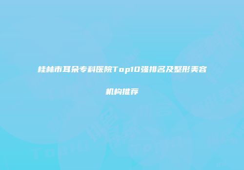 桂林市耳朵专科医院Top10强排名及整形美容机构推荐