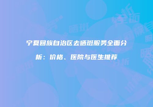 宁夏回族自治区去晒斑服务全面分析：价格、医院与医生推荐