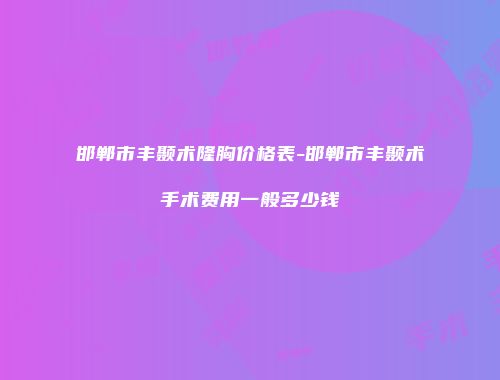 邯郸市丰颞术隆胸价格表-邯郸市丰颞术手术费用一般多少钱