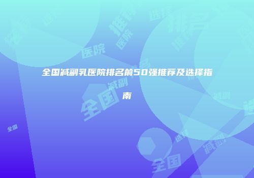 全国减副乳医院排名前50强推荐及选择指南