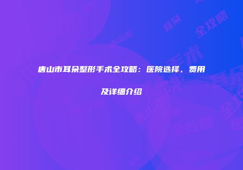 唐山市耳朵整形手术全攻略：医院选择、费用及详细介绍