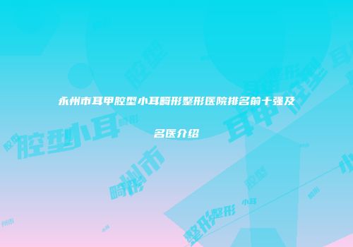 永州市耳甲腔型小耳畸形整形医院排名前十强及名医介绍