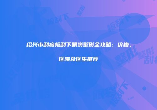 绍兴市刮痧板刮下眼袋整形全攻略：价格、医院及医生推荐