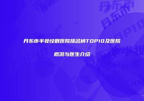 丹东市半妆纹唇医院排名榜TOP10及医院概况与医生介绍