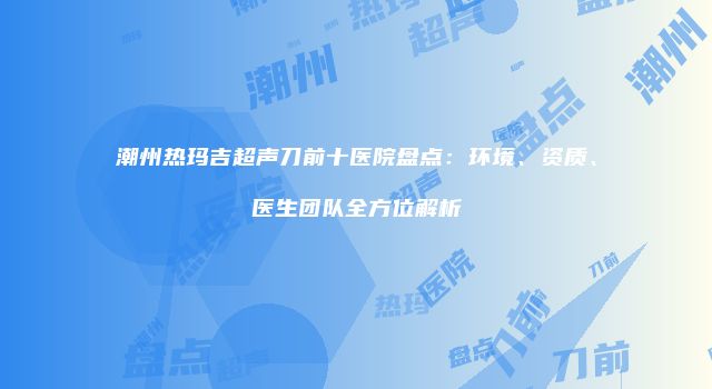 潮州热玛吉超声刀前十医院盘点：环境、资质、医生团队全方位解析