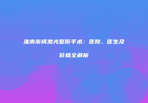 淮南市铒激光整形手术：医院、医生及价格全解析