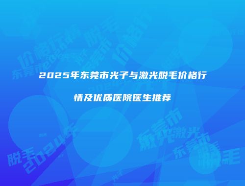 2025年东莞市光子与激光脱毛价格行情及优质医院医生推荐