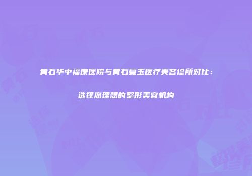 黄石华中福康医院与黄石复玉医疗美容诊所对比：选择您理想的整形美容机构