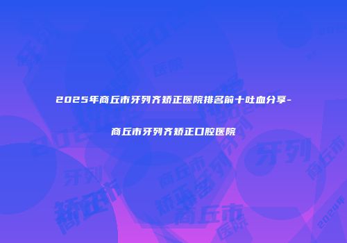 2025年商丘市牙列齐矫正医院排名前十吐血分享-商丘市牙列齐矫正口腔医院