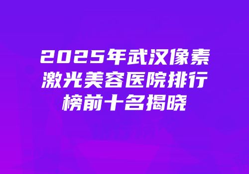 2025年武汉像素激光美容医院排行榜前十名揭晓